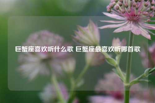 巨蟹座喜欢听什么歌 巨蟹座最喜欢听哪首歌