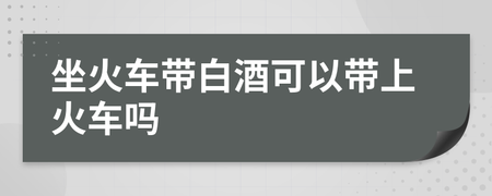 可以带白酒上火车吗 春运期间可以带白酒上火车吗