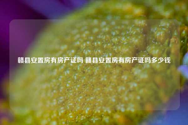 赣县安置房有房产证吗 赣县安置房有房产证吗多少钱