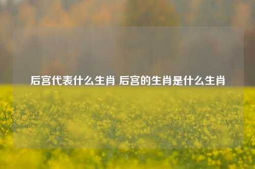 后宫代表什么生肖 后宫的生肖是什么生肖