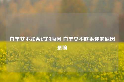 白羊女不联系你的原因 白羊女不联系你的原因是啥