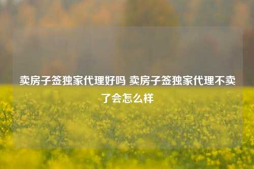 卖房子签独家代理好吗 卖房子签独家代理不卖了会怎么样