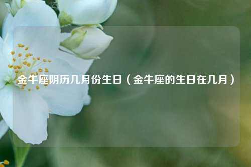 金牛座阴历几月份生日（金牛座的生日在几月）