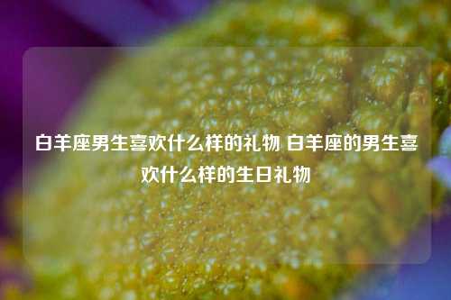 白羊座男生喜欢什么样的礼物 白羊座的男生喜欢什么样的生日礼物