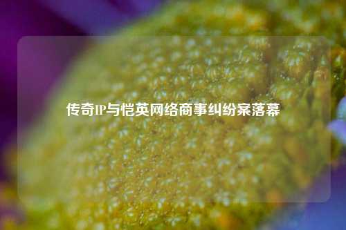 传奇IP与恺英网络商事纠纷案落幕