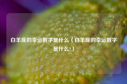 白羊座的幸运数字是什么（白羊座的幸运数字是什么?）