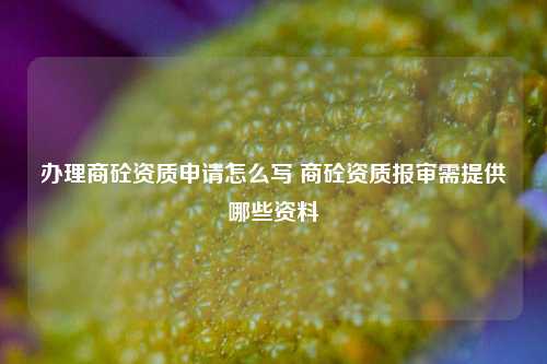 办理商砼资质申请怎么写 商砼资质报审需提供哪些资料