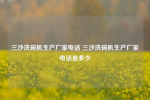 三沙洗碗机生产厂家电话 三沙洗碗机生产厂家电话是多少