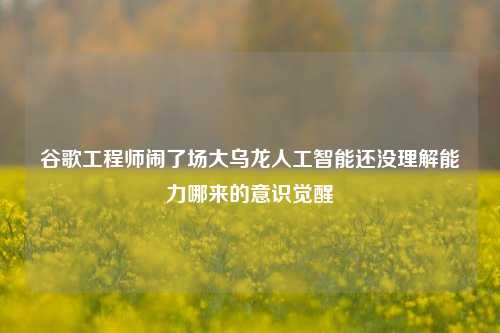 谷歌工程师闹了场大乌龙人工智能还没理解能力哪来的意识觉醒