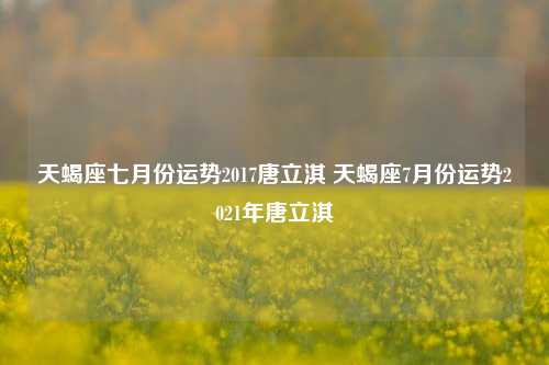 天蝎座七月份运势2017唐立淇 天蝎座7月份运势2021年唐立淇