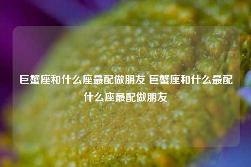 巨蟹座和什么座最配做朋友 巨蟹座和什么最配什么座最配做朋友