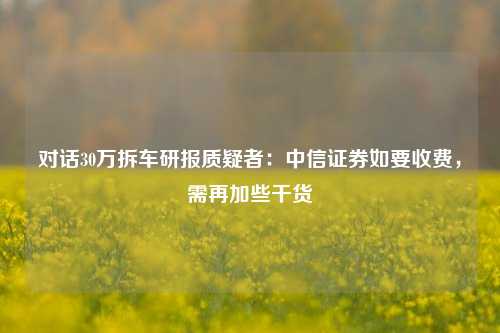 对话30万拆车研报质疑者：中信证券如要收费，需再加些干货