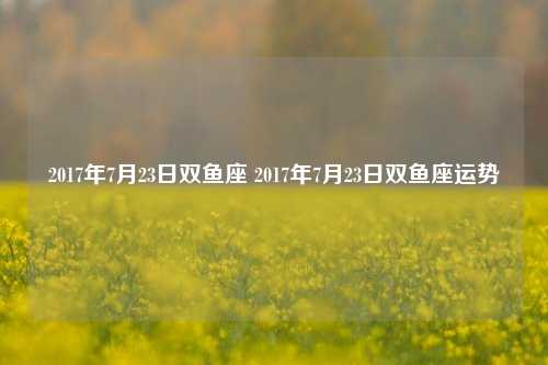 2017年7月23日双鱼座 2017年7月23日双鱼座运势