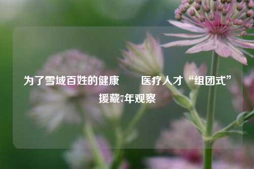 为了雪域百姓的健康――医疗人才“组团式”援藏7年观察