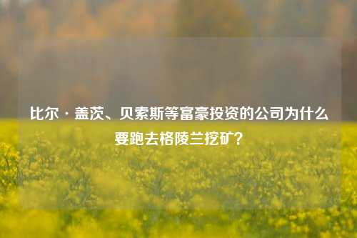 比尔·盖茨、贝索斯等富豪投资的公司为什么要跑去格陵兰挖矿？