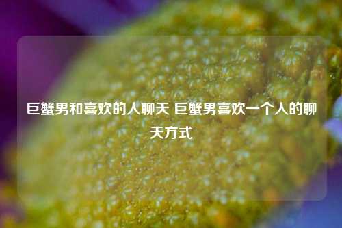 巨蟹男和喜欢的人聊天 巨蟹男喜欢一个人的聊天方式