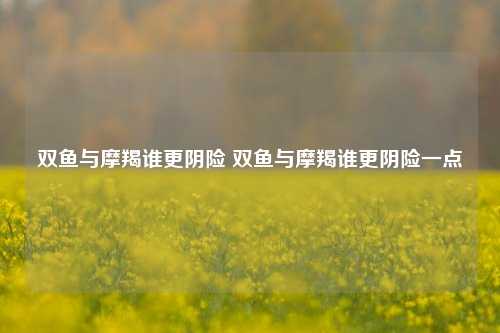 双鱼与摩羯谁更阴险 双鱼与摩羯谁更阴险一点