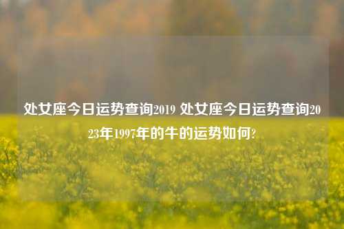 处女座今日运势查询2019 处女座今日运势查询2023年1997年的牛的运势如何?