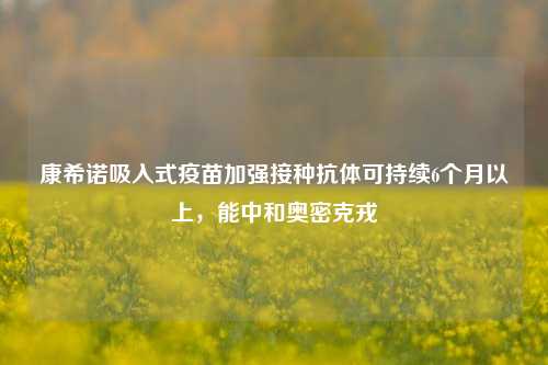 康希诺吸入式疫苗加强接种抗体可持续6个月以上，能中和奥密克戎