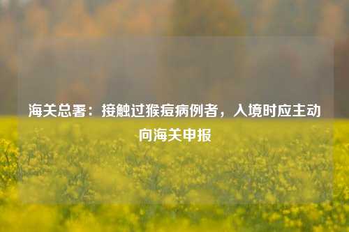 海关总署：接触过猴痘病例者，入境时应主动向海关申报