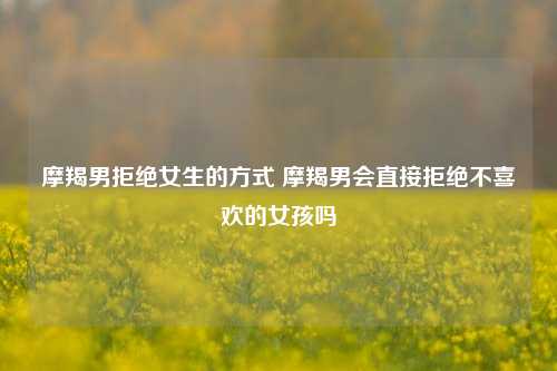 摩羯男拒绝女生的方式 摩羯男会直接拒绝不喜欢的女孩吗