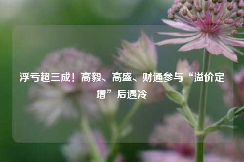 浮亏超三成！高毅、高盛、财通参与“溢价定增”后遇冷