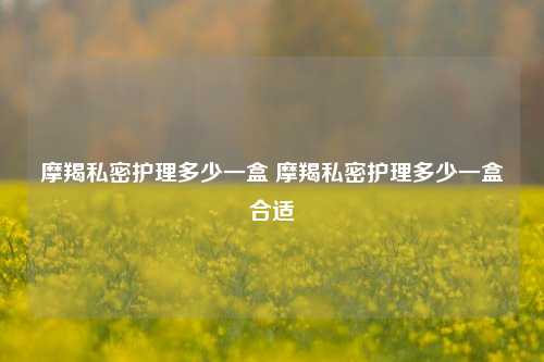 摩羯私密护理多少一盒 摩羯私密护理多少一盒合适