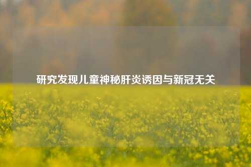 研究发现儿童神秘肝炎诱因与新冠无关