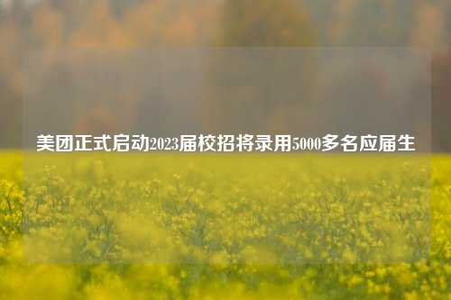 美团正式启动2023届校招将录用5000多名应届生