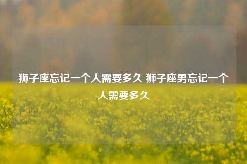 狮子座忘记一个人需要多久 狮子座男忘记一个人需要多久