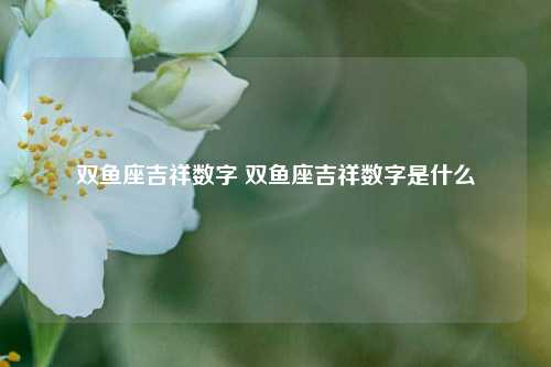 双鱼座吉祥数字 双鱼座吉祥数字是什么